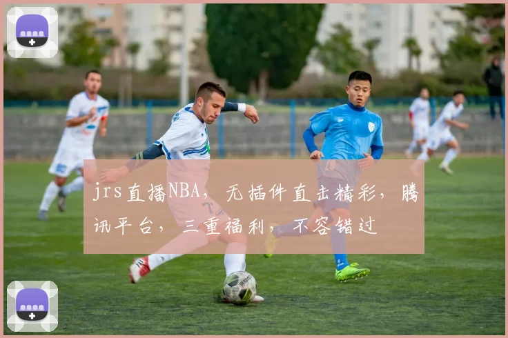 jrs直播NBA，无插件直击精彩，腾讯平台，三重福利，不容错过