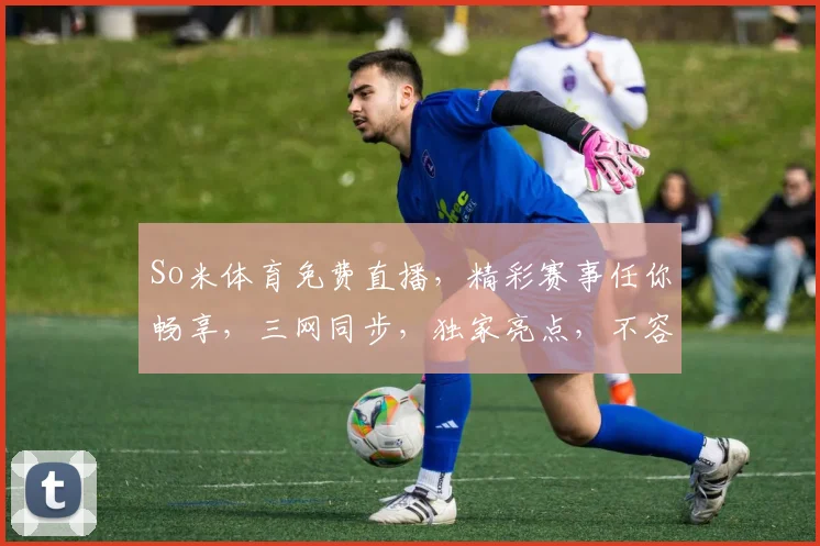 So米体育免费直播，精彩赛事任你畅享，三网同步，独家亮点，不容错过