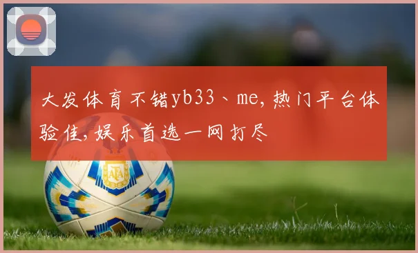 大发体育不错yb33丶me,热门平台体验佳,娱乐首选一网打尽